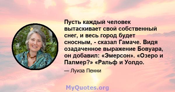 Пусть каждый человек вытаскивает свой собственный снег, и весь город будет сносным, - сказал Гамаче. Видя озадаченное выражение Бовуара, он добавил: «Эмерсон». «Озеро и Палмер?» «Ральф и Уолдо.