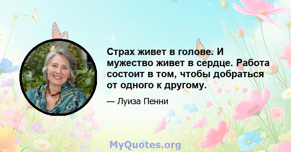 Страх живет в голове. И мужество живет в сердце. Работа состоит в том, чтобы добраться от одного к другому.