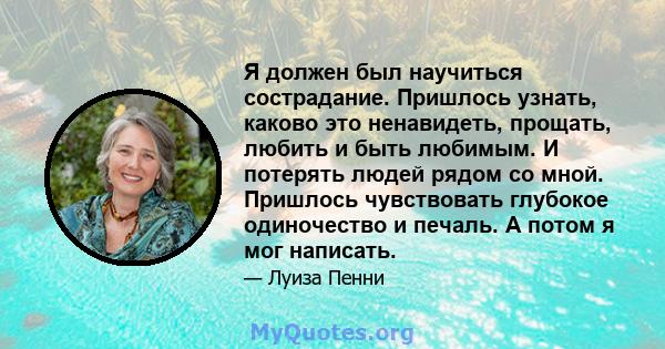 Я должен был научиться сострадание. Пришлось узнать, каково это ненавидеть, прощать, любить и быть любимым. И потерять людей рядом со мной. Пришлось чувствовать глубокое одиночество и печаль. А потом я мог написать.