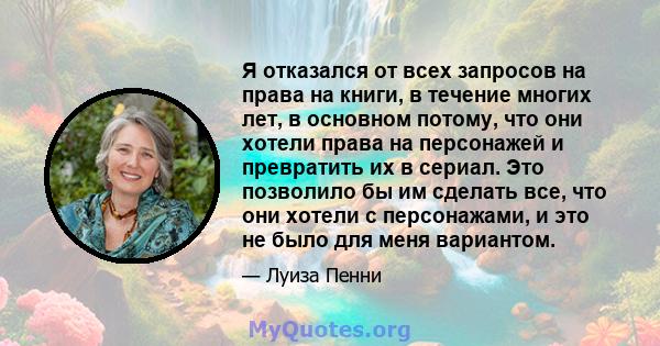 Я отказался от всех запросов на права на книги, в течение многих лет, в основном потому, что они хотели права на персонажей и превратить их в сериал. Это позволило бы им сделать все, что они хотели с персонажами, и это