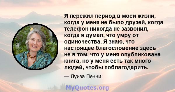 Я пережил период в моей жизни, когда у меня не было друзей, когда телефон никогда не зазвонил, когда я думал, что умру от одиночества. Я знаю, что настоящее благословение здесь не в том, что у меня опубликована книга,