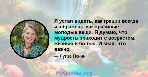 Я устал видеть, как грации всегда изображены как красивые молодые вещи. Я думаю, что мудрость приходит с возрастом, жизнью и болью. И зная, что важно.