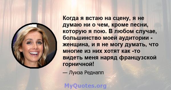 Когда я встаю на сцену, я не думаю ни о чем, кроме песни, которую я пою. В любом случае, большинство моей аудитории - женщина, и я не могу думать, что многие из них хотят как -то видеть меня наряд французской горничной!