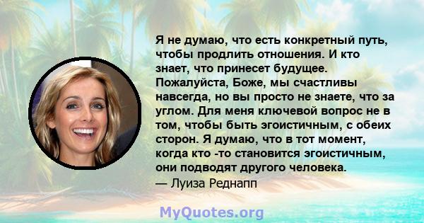 Я не думаю, что есть конкретный путь, чтобы продлить отношения. И кто знает, что принесет будущее. Пожалуйста, Боже, мы счастливы навсегда, но вы просто не знаете, что за углом. Для меня ключевой вопрос не в том, чтобы