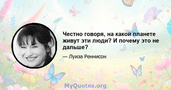 Честно говоря, на какой планете живут эти люди? И почему это не дальше?