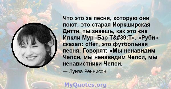 Что это за песня, которую они поют, это старая Йоркширская Дитти, ты знаешь, как это «на Илкли Мур -Бар Т'Т», «Руби» сказал: «Нет, это футбольная песня. Говорят: «Мы ненавидим Челси, мы ненавидим Челси, мы