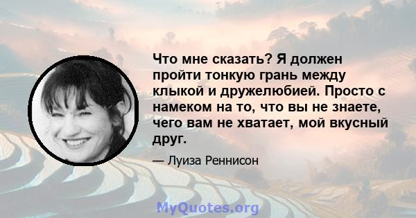 Что мне сказать? Я должен пройти тонкую грань между клыкой и дружелюбией. Просто с намеком на то, что вы не знаете, чего вам не хватает, мой вкусный друг.