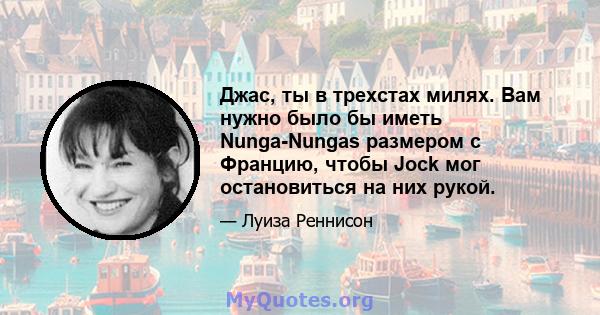 Джас, ты в трехстах милях. Вам нужно было бы иметь Nunga-Nungas размером с Францию, чтобы Jock мог остановиться на них рукой.