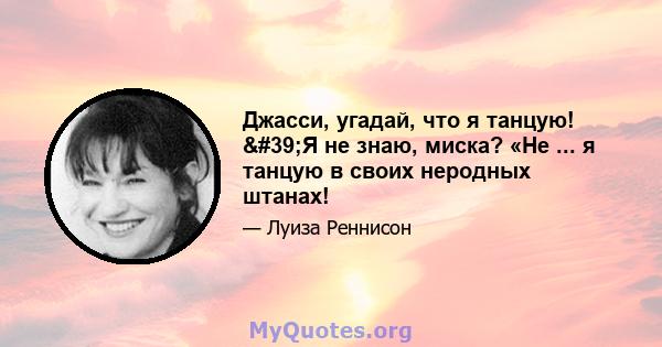 Джасси, угадай, что я танцую! 'Я не знаю, миска? «Не ... я танцую в своих неродных штанах!