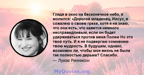 Глядя в окно на бесконечное небо, я молился: «Дорогой младенец, Иисус, я сожалею о своем грехе, хотя я не знаю, что они есть, что кажется немного несправедливым, если он будет удерживаться против меня Полем Но это твой