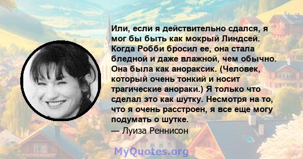 Или, если я действительно сдался, я мог бы быть как мокрый Линдсей. Когда Робби бросил ее, она стала бледной и даже влажной, чем обычно. Она была как анораксик. (Человек, который очень тонкий и носит трагические