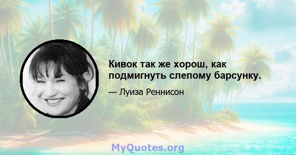 Кивок так же хорош, как подмигнуть слепому барсунку.