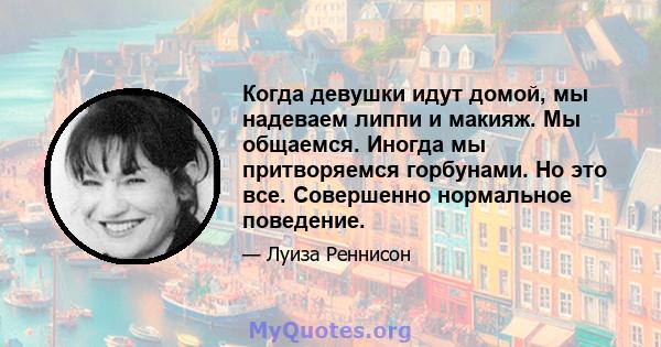 Когда девушки идут домой, мы надеваем липпи и макияж. Мы общаемся. Иногда мы притворяемся горбунами. Но это все. Совершенно нормальное поведение.