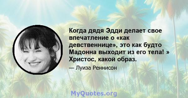 Когда дядя Эдди делает свое впечатление о «как девственнице», это как будто Мадонна выходит из его тела! » Христос, какой образ.