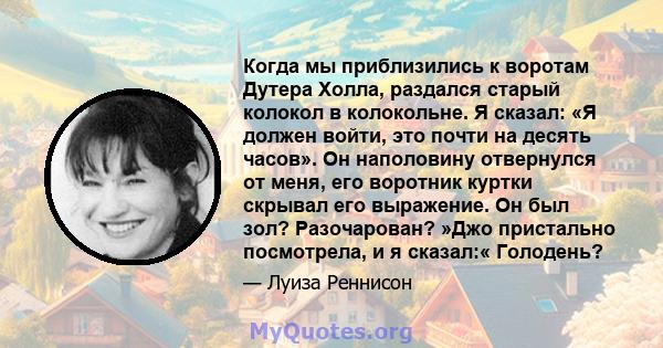 Когда мы приблизились к воротам Дутера Холла, раздался старый колокол в колокольне. Я сказал: «Я должен войти, это почти на десять часов». Он наполовину отвернулся от меня, его воротник куртки скрывал его выражение. Он