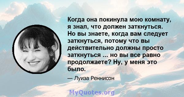 Когда она покинула мою комнату, я знал, что должен заткнуться. Но вы знаете, когда вам следует заткнуться, потому что вы действительно должны просто заткнуться ... но вы все равно продолжаете? Ну, у меня это было.