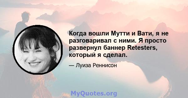 Когда вошли Мутти и Вати, я не разговаривал с ними. Я просто развернул баннер Retesters, который я сделал.