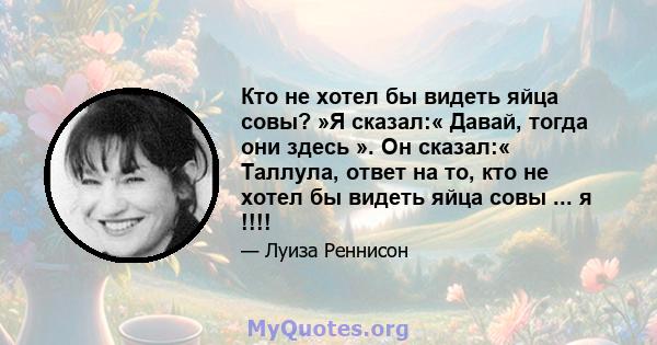 Кто не хотел бы видеть яйца совы? »Я сказал:« Давай, тогда они здесь ». Он сказал:« Таллула, ответ на то, кто не хотел бы видеть яйца совы ... я !!!!