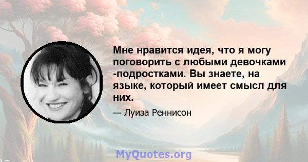 Мне нравится идея, что я могу поговорить с любыми девочками -подростками. Вы знаете, на языке, который имеет смысл для них.