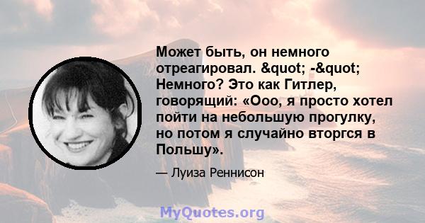 Может быть, он немного отреагировал. " -" Немного? Это как Гитлер, говорящий: «Ооо, я просто хотел пойти на небольшую прогулку, но потом я случайно вторгся в Польшу».