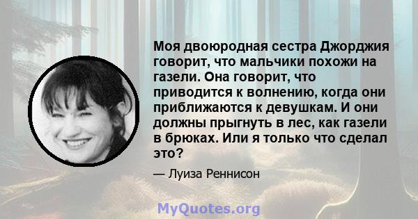 Моя двоюродная сестра Джорджия говорит, что мальчики похожи на газели. Она говорит, что приводится к волнению, когда они приближаются к девушкам. И они должны прыгнуть в лес, как газели в брюках. Или я только что сделал 