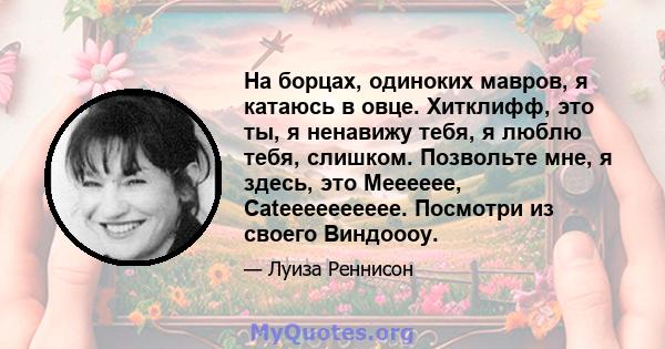 На борцах, одиноких мавров, я катаюсь в овце. Хитклифф, это ты, я ненавижу тебя, я люблю тебя, слишком. Позвольте мне, я здесь, это Meeeeee, Cateeeeeeeeee. Посмотри из своего Виндоооу.