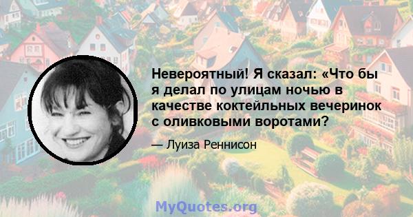 Невероятный! Я сказал: «Что бы я делал по улицам ночью в качестве коктейльных вечеринок с оливковыми воротами?