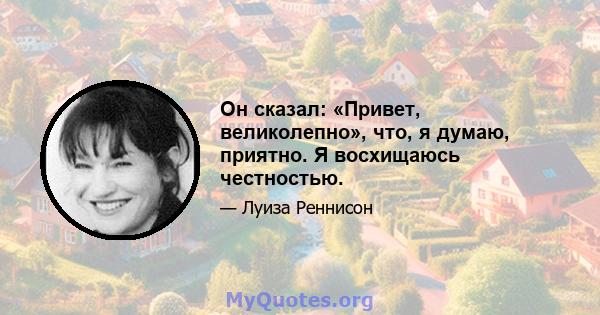 Он сказал: «Привет, великолепно», что, я думаю, приятно. Я восхищаюсь честностью.