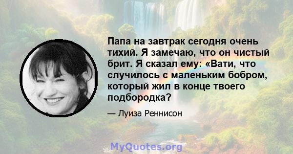 Папа на завтрак сегодня очень тихий. Я замечаю, что он чистый брит. Я сказал ему: «Вати, что случилось с маленьким бобром, который жил в конце твоего подбородка?