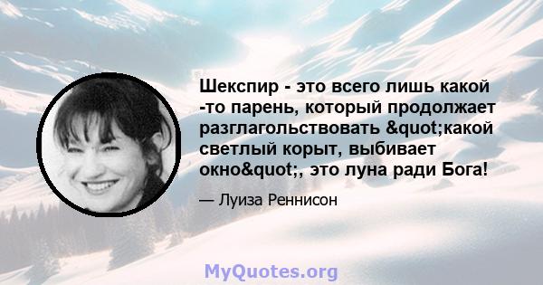 Шекспир - это всего лишь какой -то парень, который продолжает разглагольствовать "какой светлый корыт, выбивает окно", это луна ради Бога!