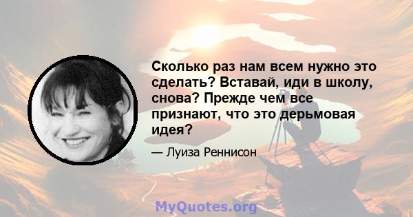 Сколько раз нам всем нужно это сделать? Вставай, иди в школу, снова? Прежде чем все признают, что это дерьмовая идея?