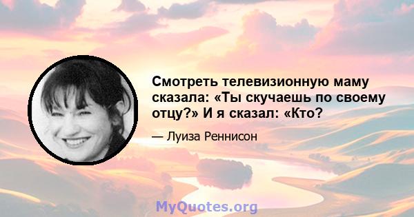 Смотреть телевизионную маму сказала: «Ты скучаешь по своему отцу?» И я сказал: «Кто?