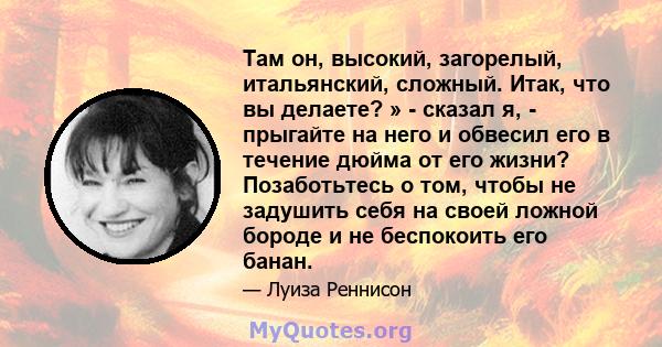 Там он, высокий, загорелый, итальянский, сложный. Итак, что вы делаете? » - сказал я, - прыгайте на него и обвесил его в течение дюйма от его жизни? Позаботьтесь о том, чтобы не задушить себя на своей ложной бороде и не 