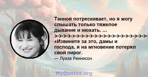 Танной потрескивает, но я могу слышать только тяжелое дыхание и нюхать. ... э-э-э-э-э-э-э-э-э-э-э-э-э-э-э-э-э-э-э-э-э-э-эь. «Извините за это, дамы и господа, я на мгновение потерял свой пирог.