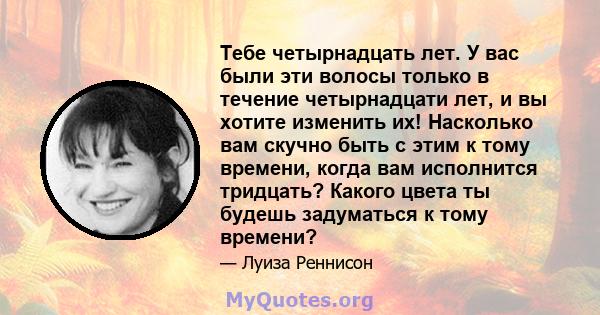 Тебе четырнадцать лет. У вас были эти волосы только в течение четырнадцати лет, и вы хотите изменить их! Насколько вам скучно быть с этим к тому времени, когда вам исполнится тридцать? Какого цвета ты будешь задуматься