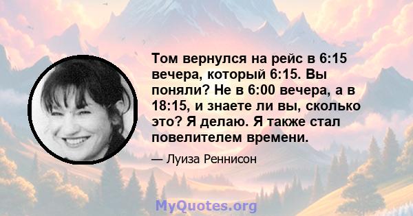 Том вернулся на рейс в 6:15 вечера, который 6:15. Вы поняли? Не в 6:00 вечера, а в 18:15, и знаете ли вы, сколько это? Я делаю. Я также стал повелителем времени.