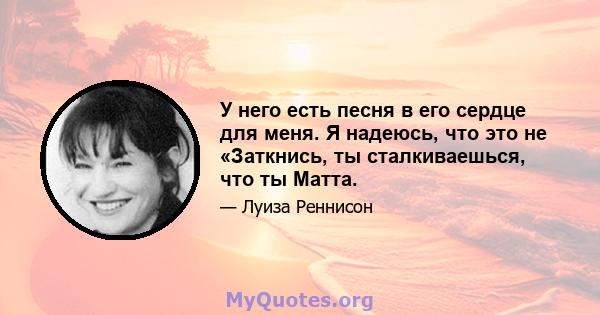 У него есть песня в его сердце для меня. Я надеюсь, что это не «Заткнись, ты сталкиваешься, что ты Матта.