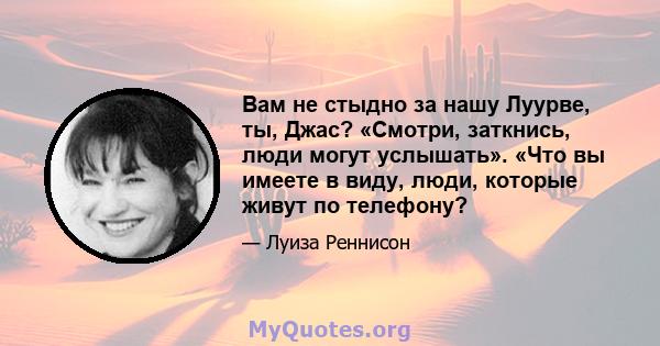 Вам не стыдно за нашу Луурве, ты, Джас? «Смотри, заткнись, люди могут услышать». «Что вы имеете в виду, люди, которые живут по телефону?