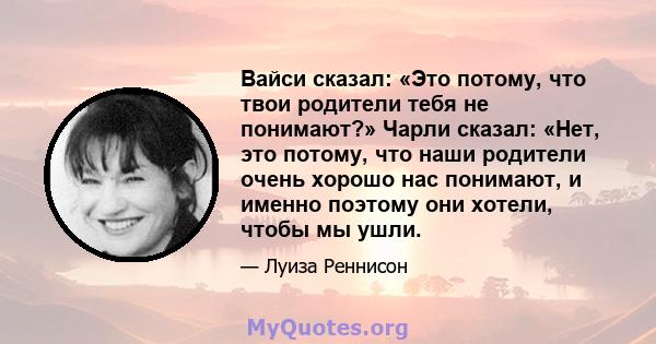 Вайси сказал: «Это потому, что твои родители тебя не понимают?» Чарли сказал: «Нет, это потому, что наши родители очень хорошо нас понимают, и именно поэтому они хотели, чтобы мы ушли.