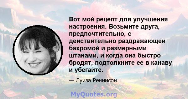 Вот мой рецепт для улучшения настроения. Возьмите друга, предпочтительно, с действительно раздражающей бахромой и размерными штанами, и когда она быстро бродят, подтолкните ее в канаву и убегайте.