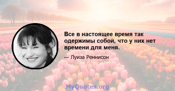 Все в настоящее время так одержимы собой, что у них нет времени для меня.