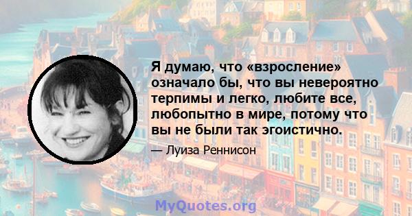 Я думаю, что «взросление» означало бы, что вы невероятно терпимы и легко, любите все, любопытно в мире, потому что вы не были так эгоистично.