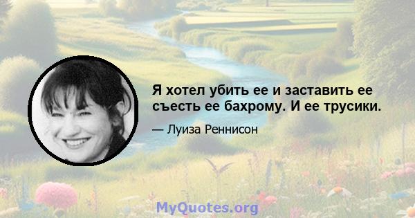 Я хотел убить ее и заставить ее съесть ее бахрому. И ее трусики.