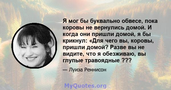 Я мог бы буквально обвесе, пока коровы не вернулись домой. И когда они пришли домой, я бы крикнул: «Для чего вы, коровы, пришли домой? Разве вы не видите, что я обезживаю, вы глупые травоядные ???