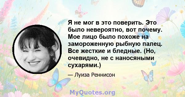 Я не мог в это поверить. Это было невероятно, вот почему. Мое лицо было похоже на замороженную рыбную палец. Все жесткие и бледные. (Но, очевидно, не с наносяными сухарями.)