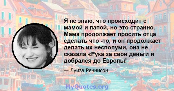 Я не знаю, что происходит с мамой и папой, но это странно. Мама продолжает просить отца сделать что -то, и он продолжает делать их несполуми, она не сказала «Рука за свои деньги и добрался до Европы!