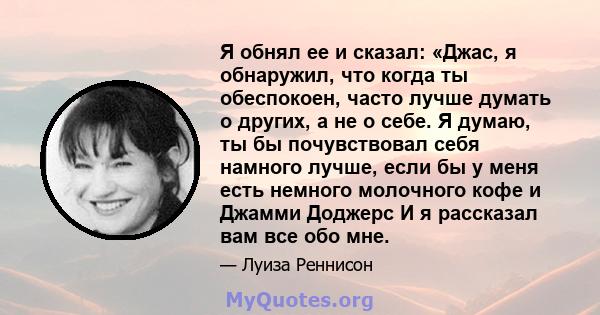 Я обнял ее и сказал: «Джас, я обнаружил, что когда ты обеспокоен, часто лучше думать о других, а не о себе. Я думаю, ты бы почувствовал себя намного лучше, если бы у меня есть немного молочного кофе и Джамми Доджерс И я 