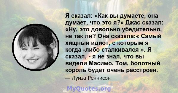 Я сказал: «Как вы думаете, она думает, что это я?» Джас сказал: «Ну, это довольно убедительно, не так ли? Она сказала:« Самый хищный идиот, с которым я когда -либо сталкивался ». Я сказал, - я не знал, что вы видели