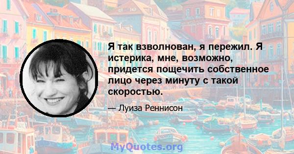 Я так взволнован, я пережил. Я истерика, мне, возможно, придется пощечить собственное лицо через минуту с такой скоростью.