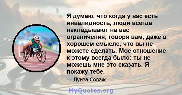 Я думаю, что когда у вас есть инвалидность, люди всегда накладывают на вас ограничения, говоря вам, даже в хорошем смысле, что вы не можете сделать. Мое отношение к этому всегда было: ты не можешь мне это сказать. Я